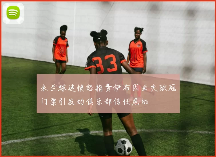 米兰球迷愤怒指责伊布因丢失欧冠门票引发的俱乐部信任危机