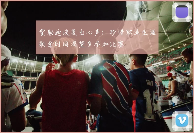 霍勒迪谈复出心声：珍惜职业生涯剩余时间渴望多参加比赛
