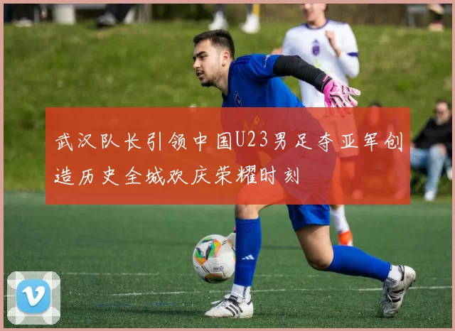 武汉队长引领中国U23男足夺亚军创造历史全城欢庆荣耀时刻