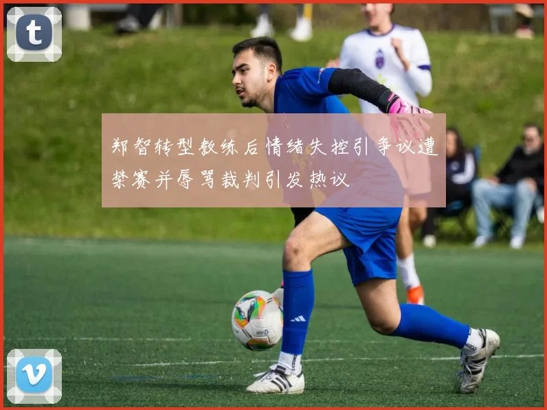 郑智转型教练后情绪失控引争议遭禁赛并辱骂裁判引发热议
