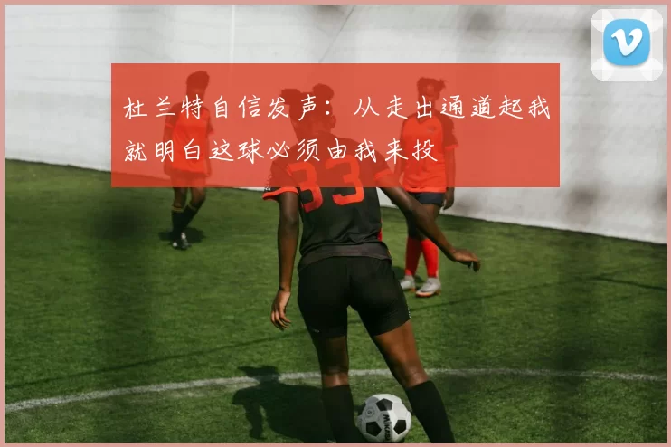 杜兰特自信发声：从走出通道起我就明白这球必须由我来投