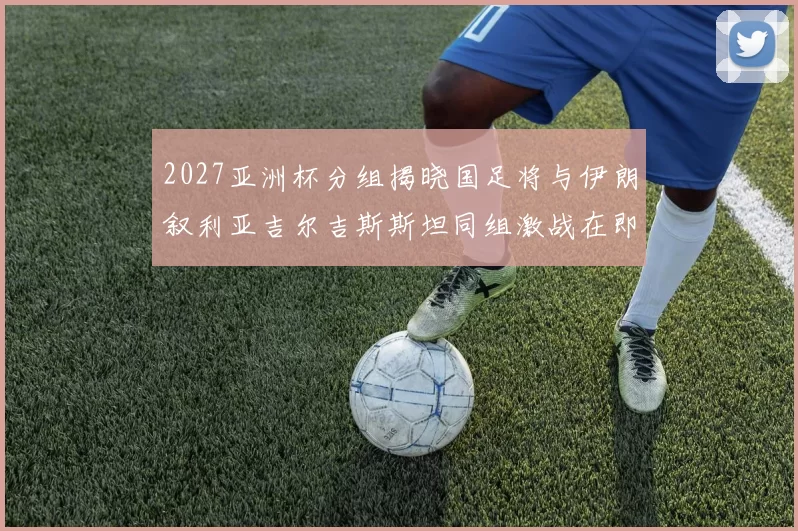 2027亚洲杯分组揭晓国足将与伊朗叙利亚吉尔吉斯斯坦同组激战在即