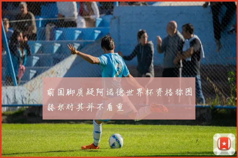 前国脚质疑阿诺德世界杯资格称图赫尔对其并不看重