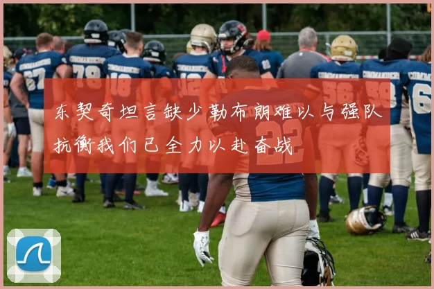 东契奇坦言缺少勒布朗难以与强队抗衡我们已全力以赴奋战