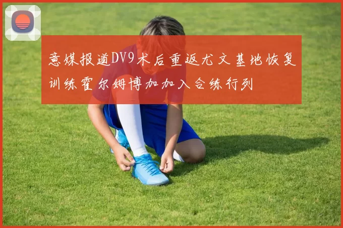 意媒报道DV9术后重返尤文基地恢复训练霍尔姆博加加入合练行列