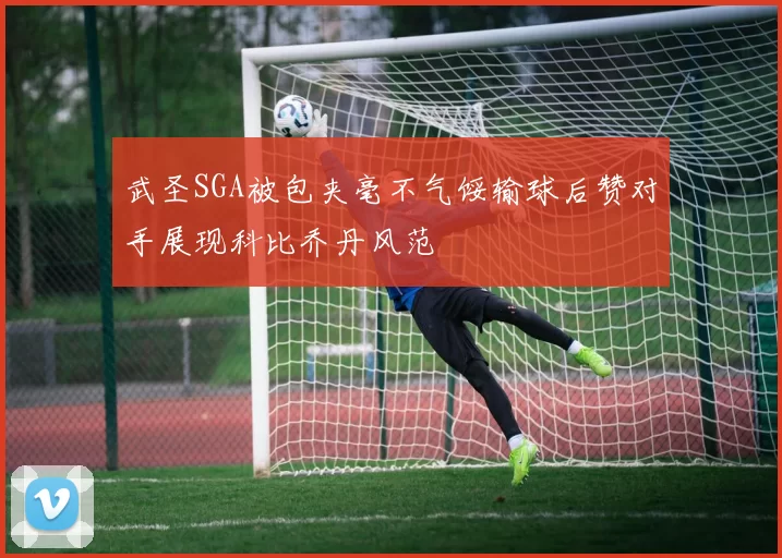 武圣SGA被包夹毫不气馁输球后赞对手展现科比乔丹风范