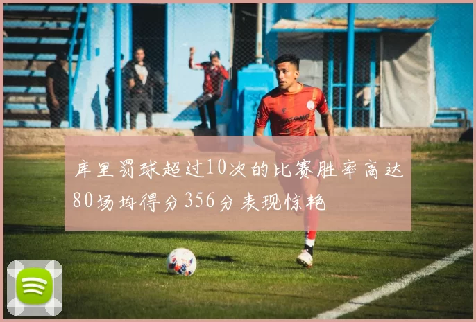 库里罚球超过10次的比赛胜率高达80场均得分356分表现惊艳