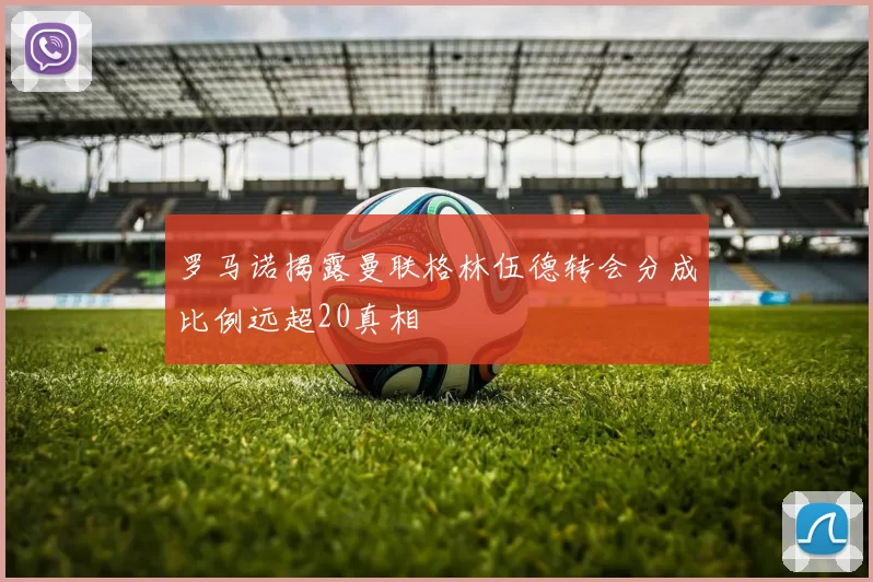 罗马诺揭露曼联格林伍德转会分成比例远超20真相