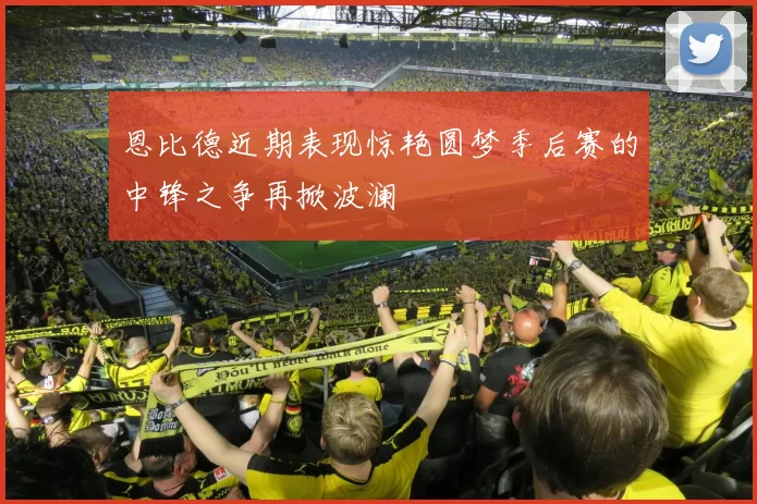 恩比德近期表现惊艳圆梦季后赛的中锋之争再掀波澜