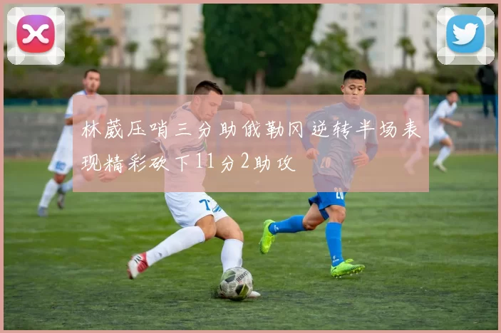 林葳压哨三分助俄勒冈逆转半场表现精彩砍下11分2助攻